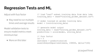 Regression Tests and ML
Adjust with fuzz factor
● May need to run multiple
times and average results
Model validation tests to
ensure model metrics meet
minimum bar
● More on this later
// load “real” subset training data from data lake
training_data = read(“training_golden_dataset.csv”)
// model trained on golden training data
model = train(training_data)
// generate model output
scoring_data = read(“scoring_golden_dataset.csv”)
predictions = score(model, scoring_data)
// fuzz factor
id = 5
zestimate = predictions[id]
assertAlmostEqual(zestimate, 238000, delta=7140)
@JasjeetThind
 