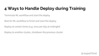 4 Ways to Handle Deploy during Training
Terminate ML workflow and start the deploy
Wait for ML workflow to finish and start the deploy
Deploy at certain times (e.g. once per day at midnight)
Deploy to another cluster, shutdown the previous cluster
@JasjeetThind
 