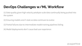 DevOps Challenges w/ML Workflow
(1) Data quality given high velocity petabyte scale data continually being pushed into
the system
(2) Ensuring models aren’t stale as data continues to evolve
(3) Partial failures due to intermediate model training pipelines failing
(4) Model deployments don’t cause bad user experience
@JasjeetThind
 