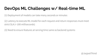 DevOps ML Challenges w/ Real-time ML
(1) Deployment of models can take many seconds or minutes
(2) Latency to execute ML model for each request and return responses must meet
strict SLA (< 100 milliseconds)
(3) Need to ensure features at serving time same as backend systems
@JasjeetThind
 