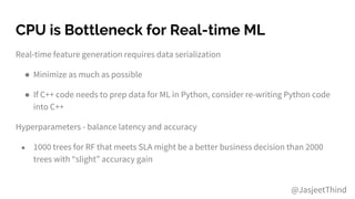 CPU is Bottleneck for Real-time ML
Real-time feature generation requires data serialization
● Minimize as much as possible
● If C++ code needs to prep data for ML in Python, consider re-writing Python code
into C++
Hyperparameters - balance latency and accuracy
● 1000 trees for RF that meets SLA might be a better business decision than 2000
trees with “slight” accuracy gain
@JasjeetThind
 