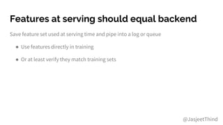 Features at serving should equal backend
Save feature set used at serving time and pipe into a log or queue
● Use features directly in training
● Or at least verify they match training sets
@JasjeetThind
 