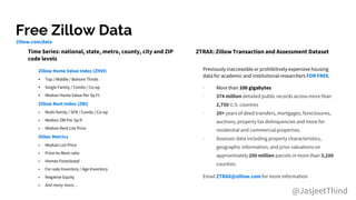 Free Zillow Data
@JasjeetThind
Zillow Home Value Index (ZHVI)
• Top / Middle / Bottom Thirds
• Single Family / Condo / Co-op
• Median Home Value Per Sq Ft
Zillow Rent Index (ZRI)
• Multi-family / SFR / Condo / Co-op
• Median ZRI Per Sq ft
• Median Rent List Price
Other Metrics
• Median List Price
• Price-to-Rent ratio
• Homes Foreclosed
• For-sale Inventory / Age Inventory
• Negative Equity
• And many more…
Time Series: national, state, metro, county, city and ZIP
code levels
ZTRAX: Zillow Transaction and Assessment Dataset
Previously inaccessible or prohibitively expensive housing
data for academic and institutional researchers FOR FREE.
∙ More than 100 gigabytes
∙ 374 million detailed public records across more than
2,750 U.S. counties
∙ 20+ years of deed transfers, mortgages, foreclosures,
auctions, property tax delinquencies and more for
residential and commercial properties.
∙ Assessor data including property characteristics,
geographic information, and prior valuations on
approximately 200 million parcels in more than 3,100
counties.
Email ZTRAX@zillow.com for more information
Zillow.com/data
 