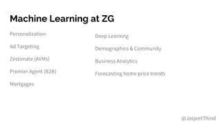Machine Learning at ZG
Personalization
Ad Targeting
Zestimate (AVMs)
Premier Agent (B2B)
Mortgages
Deep Learning
Demographics & Community
Business Analytics
Forecasting home price trends
@JasjeetThind
 