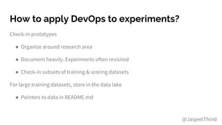How to apply DevOps to experiments?
Check-in prototypes
● Organize around research area
● Document heavily. Experiments often revisited
● Check-in subsets of training & scoring datasets
For large training datasets, store in the data lake
● Pointers to data in README.md
@JasjeetThind
 