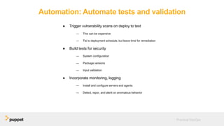Automation: Automate tests and validation
● Trigger vulnerability scans on deploy to test
— This can be expensive
— Tie to deployment schedule, but leave time for remediation
● Build tests for security
— System configuration
— Package versions
— Input validation
● Incorporate monitoring, logging
— Install and configure servers and agents
— Detect, repor, and alertt on anomalous behavior
Practical DevOps
 
