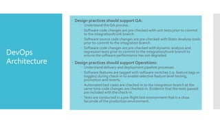 DevOps
Architecture
 Design practices should support QA:
 Understand the QA process.
 Software code changes are pre-checked with unit tests prior to commit
to the integration/trunk branch.
 Software source code changes are pre-checked with Static Analysis tools
prior to commit to the integration branch.
 Software code changes are pre-checked with dynamic analysis and
regression tests prior to commit to the integration/trunk branch to
ensure the software performance has not degraded.
 Design practices should support Operations:
 Understand delivery and deployment pipeline processes.
 Software features are tagged with software switches (i.e. feature tags or
toggles) during check-in to enable selective feature level testing,
promotion and reverts.
 Automated test cases are checked-in to the integration branch at the
same time code changes are checked-in. Evidence that the tests passed
are included with the check-in.
 Tests are conducted in a pre-flight test environment that is a close
facsimile of the production environment.
 