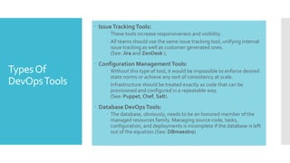 TypesOf
DevOpsTools
 IssueTrackingTools:
 These tools increase responsiveness and visibility.
 All teams should use the same issue tracking tool, unifying internal
issue tracking as well as customer generated ones.
(See: Jira and ZenDesk ).
 Configuration ManagementTools:
 Without this type of tool, it would be impossible to enforce desired
state norms or achieve any sort of consistency at scale.
 Infrastructure should be treated exactly as code that can be
provisioned and configured in a repeatable way.
(See: Puppet, Chef, Salt).
 Database DevOpsTools:
 The database, obviously, needs to be an honored member of the
managed resources family. Managing source code, tasks,
configuration, and deployments is incomplete if the database is left
out of the equation.(See: DBmaestro)
 