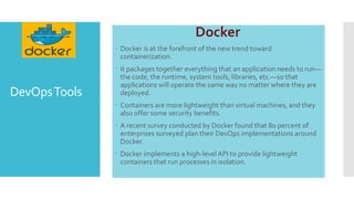 DevOpsTools
Docker
 Docker is at the forefront of the new trend toward
containerization.
 It packages together everything that an application needs to run—
the code, the runtime, system tools, libraries, etc.—so that
applications will operate the same way no matter where they are
deployed.
 Containers are more lightweight than virtual machines, and they
also offer some security benefits.
 A recent survey conducted by Docker found that 80 percent of
enterprises surveyed plan their DevOps implementations around
Docker.
 Docker implements a high-levelAPI to provide lightweight
containers that run processes in isolation.
 