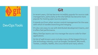 DevOpsTools
Git
 In recent years, Git has become incredibly popular for source code
management, particularly as the site GitHub has become more
popular for hosting open source projects.
 It stands out from other version control management for the ease
with which it handles branching and merging.
 It's also very easy to use with distributed development teams, and
it offers fast performance.
 Many DevOps teams use it to manage the source code for their
applications.
 Its list of well-known users includes many of the biggest firms in
the technology industry, such as Google, Facebook, Microsoft,
Twitter, LinkedIn, Netflix, the Linux kernel and many others.
 