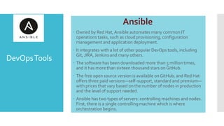 DevOpsTools
Ansible
 Owned by Red Hat, Ansible automates many common IT
operations tasks, such as cloud provisioning, configuration
management and application deployment.
 It integrates with a lot of other popular DevOps tools, including
Git, JIRA, Jenkins and many others.
 The software has been downloaded more than 5 million times,
and it has more than sixteen thousand stars on GitHub.
 The free open source version is available on GitHub, and Red Hat
offers three paid versions—self-support, standard and premium—
with prices that vary based on the number of nodes in production
and the level of support needed.
 Ansible has two types of servers: controlling machines and nodes.
First, there is a single controlling machine which is where
orchestration begins.
 