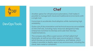 DevOpsTools
Chef
 Another option for infrastructure automation, Chef makes it
possible to manage both cloud and traditional environments with
a single tool.
 It promises to accelerate cloud adoption while maintaining high
availability.
 Quite a lot of documentation and technical resources are available
on the Chef site, including many resources designed to help
enterprises transition to DevOps and scale their DevOps
implementations.
 The company also offers a paid version of Chef called Chef
Automate, as well as two other open source projects: InSpec,
which focuses on security and compliance, and Habitat, which
makes it possible to deploy apps in any environment, including the
cloud, bare metal or containers.
 