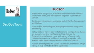 DevOpsTools
Hudson
 When Oracle bought Sun, it declared its intention to trademark
the Hudson name, and development began on a commercial
version.
 Continuous integration is an integral part of the DevOps approach,
and Hudson.
 It is a tool for monitoring and managing continuous integration
and testing.
 Its key features include easy installation and configuration, change
set support, real-time notifications of test failures, file
fingerprinting and support for a wide variety of source code
management systems, build tools, testing frameworks, code
analysis tools, application servers and other DevOps tools.
 Hudson is managed by the Eclipse Foundation, and there is a huge
library of plug-ins that extend its capabilities.
 