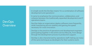 DevOps
Overview
 In simple words the DevOps means ‘It is a combination of software
development and operations’.
 It came to emphasize the communication, collaboration, and
cohesion between the traditionally separated development and IT
operations teams.
 DevOps helps an organization deploy software more frequently,
while maintaining service stability and gaining the speed
necessary for more innovation.
 DevOps is the practice of operations and development engineers
participating together in the entire service lifecycle, from design
through the development process to production support.
 DevOps is also characterized by operations staff making use many
of the same techniques as developers for their systems work.
 