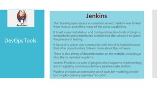 DevOpsTools
Jenkins
 The "leading open source automation server," Jenkins was forked
from Hudson and offers many of the same capabilities.
 It boasts easy installation and configuration, hundreds of plugins,
extensibility and a distributed architecture that allows it to speed
the process of testing.
 It has a very active user community with lots of scheduled events
that offer opportunities to learn more about the software.
 There is also plenty of documentation on the website, including a
blog that is updated regularly.
 Jenkins Pipeline is a suite of plugins which supports implementing
and integrating continuous delivery pipelines into Jenkins.
 Pipeline provides an extensible set of tools for modeling simple-
to-complex delivery pipelines "as code".
 