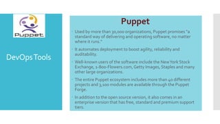 DevOpsTools
Puppet
 Used by more than 30,000 organizations, Puppet promises "a
standard way of delivering and operating software, no matter
where it runs."
 It automates deployment to boost agility, reliability and
auditability.
 Well-known users of the software include the NewYork Stock
Exchange, 1-800-Flowers.com,Getty Images, Staples and many
other large organizations.
 The entire Puppet ecosystem includes more than 40 different
projects and 3,100 modules are available through the Puppet
Forge.
 In addition to the open source version, it also comes in an
enterprise version that has free, standard and premium support
tiers.
 