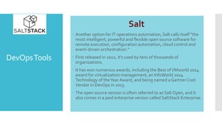 DevOpsTools
Salt
 Another option for IT operations automation, Salt calls itself "the
most intelligent, powerful and flexible open source software for
remote execution, configuration automation, cloud control and
event-driven orchestration.“
 First released in 2012, it's used by tens of thousands of
organizations.
 It has won numerous awards, including the Best ofVMworld 2014
award for virtualization management, an InfoWorld 2014
Technology of theYear Award, and being named a Gartner Cool
Vendor in DevOps in 2013.
 The open source version is often referred to as Salt Open, and it
also comes in a paid enterprise version called SaltStack Enterprise.
 