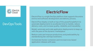 DevOpsTools
ElectricFlow
 ElectricFlow is a single DevOps platform that supports the entire
end-to-end software development and delivery process.
 ElectricFlow Deploy is built on top of this powerful platform to
automate deployments to accelerate time to market, reduce
delivery costs, and increase quality, reliability and traceability.
 Model, automate and scale application deployments to keep up
with the pace of the dynamic marketplace.
 Reduce costs and improve productivity and predictability by
standardizing Dev and Ops toolchains.
 Orchestrate Docker containers and microservices-based
application releases with ease.
 