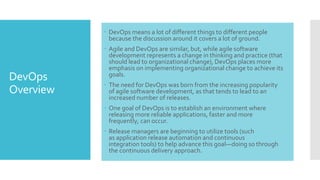 DevOps
Overview
 DevOps means a lot of different things to different people
because the discussion around it covers a lot of ground.
 Agile and DevOps are similar, but, while agile software
development represents a change in thinking and practice (that
should lead to organizational change), DevOps places more
emphasis on implementing organizational change to achieve its
goals.
 The need for DevOps was born from the increasing popularity
of agile software development, as that tends to lead to an
increased number of releases.
 One goal of DevOps is to establish an environment where
releasing more reliable applications, faster and more
frequently, can occur.
 Release managers are beginning to utilize tools (such
as application release automation and continuous
integration tools) to help advance this goal—doing so through
the continuous delivery approach.
 