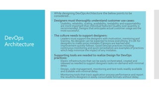 DevOps
Architecture
 While designing DevOps Architecture the below points to be
considered…
 Designers must thoroughly understand customer use cases:
 Usability, reliability, scaling, availability, testability and supportability
are more important than individual features!Quality over quantity is
recommended. Designs that anticipate actual customer usage are the
most successful.
 The culture needs to support designers:
 Leaders must support the designers with motivation, mentoring and
training. No designer can be expected to know everything. It’s OK for
designers to make some mistakes if lessons are learned and
improvement quickly follows. Good DevOps practices including
continuous monitoring and quick remediation are examples of practices
which help minimize the impact of any mistakes.
 Supporting tools are needed to realize Design for DevOps
practices:
 Elastic infrastructures that can be easily orchestrated, created and
released as needed to support designers tasks on-demand with minimal
delay.
 Design, code management, monitoring and test tools readily available
and scalable with minimal delay.
 Monitoring tools that track application process performance and report
the results to designers in easily consumable formats without delay.
 