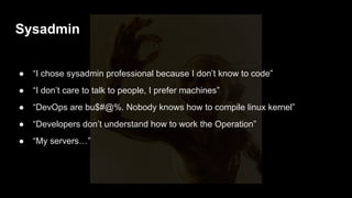 ● “Fridays often have pizza! After deploy, we are in the War Room.”
● “I’m DevOps, I implemented Jenkins and Puppet.”
● “We are requested as “DevOps” when Devel team call us to participate in the
Scrum meetings.”
● “I’m DevOps architect… I paid a course.”
● “We do dozens a deploys per day, developers have root passwords in our
servers”
● “Our applications are immutable, they are frozen for weeks until new deploy”
We use “DevOps”
 
