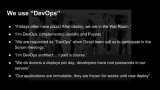 ● “Fridays often have pizza! After deploy, we are in the War Room.”
● “I’m DevOps, I implemented Jenkins and Puppet.”
● “We are requested as “DevOps” when Devel team call us to participate in the
Scrum meetings.”
● “I’m DevOps architect… I paid a course.”
● “We do dozens a deploys per day, developers have root passwords in our
servers”
● “Our applications are immutable, they are frozen for weeks until new deploy”
We use “DevOps”
 
