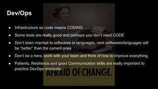 Dev/Ops
● Infrastructure as code means CODING
● Some tools are really good and perhaps you don’t need CODE
● Don’t been married to softwares or languages, next softwares/languages will
be “better” than the current ones
● Don’t be a hero, work with your team and think of how to improve everything
● Patients, Resilience and good Communication skills are really important to
practice DevOps mindsets.
 