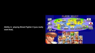 Ability in playing Street Fighter 2 (you really
want that).
 