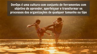 DevOps é uma cultura com conjunto de ferramentas com
objetivo de aprender, aperfeiçoar e transformar os
processos das organizações de qualquer tamanho ou tipo
 