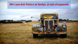 “VM é uma Anti-Pattern de DevOps, já está ultrapassada”
 