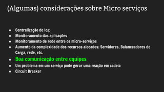 (Algumas) considerações sobre Micro serviços
● Centralização de log
● Monitoramento das aplicações
● Monitoramento de rede entre os micro-serviços
● Aumento da complexidade dos recursos alocados: Servidores, Balanceadores de
Carga, rede, etc.
● Boa comunicação entre equipes
● Um problema em um serviço pode gerar uma reação em cadeia
● Circuit Breaker
 