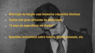 ❏ Descrição da função com inúmeros requisitos técnicos
❏ Testes com grau altíssimo de dificuldade
❏ “6 anos de experiência em Docker”
❏ Questões (entrevista) sobre família, gostos pessoais, etc.
 