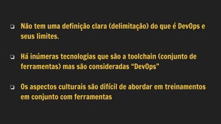 ❏ Não tem uma definição clara (delimitação) do que é DevOps e
seus limites.
❏ Há inúmeras tecnologias que são a toolchain (conjunto de
ferramentas) mas são consideradas “DevOps”
❏ Os aspectos culturais são difícil de abordar em treinamentos
em conjunto com ferramentas
 