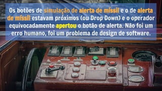 Os botões de simulação de alerta de míssil e o de alerta
de míssil estavam próximos (ou Drop Down) e o operador
equivocadamente apertou o botão de alerta. Não foi um
erro humano, foi um problema de design de software.
 