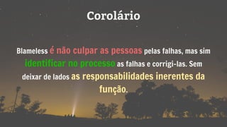 Corolário
Blameless é não culpar as pessoas pelas falhas, mas sim
identificar no processo as falhas e corrigi-las. Sem
deixar de lados as responsabilidades inerentes da
função.
 