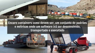 Encare containers como devem ser, um conjunto de padrões
e métricas onde um software irá ser desenvolvido,
transportado e executado
 