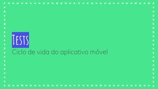 Tests
Ciclo de vida do aplicativo móvel
 