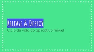 Release & Deploy
Ciclo de vida do aplicativo móvel
 