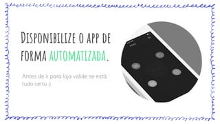 Disponibilize o app de
forma automatizada.
Antes de ir para loja valide se está
tudo certo :)
 