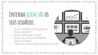 Entenda quem são os
seus usuários.
○ Quais modelos de dispositivos
mais utilizados?
○ Qual o tempo de sessão?
○ Quais são as funcionalidades
mais utilizadas?
○ Todos os usuário estão na última versão?
 