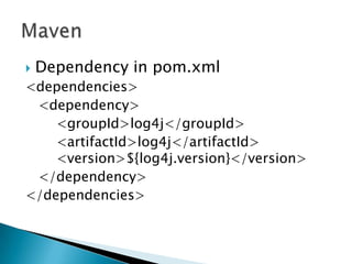  Dependency in pom.xml
<dependencies>
<dependency>
<groupId>log4j</groupId>
<artifactId>log4j</artifactId>
<version>${log4j.version}</version>
</dependency>
</dependencies>
 