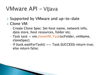  Supported by VMware and up-to-date
 Clone VM:
◦ Create Clone Spec: Set host name, network info,
data store, host resources, folder etc.
◦ Task task = vm.cloneVM_Task(vcFolder, vmName,
cloneSpec);
◦ if (task.waitForTask() == Task.SUCCESS) return true;
else return false;
 