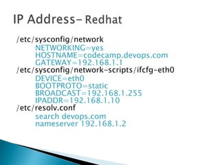/etc/sysconfig/network
NETWORKING=yes
HOSTNAME=codecamp.devops.com
GATEWAY=192.168.1.1
/etc/sysconfig/network-scripts/ifcfg-eth0
DEVICE=eth0
BOOTPROTO=static
BROADCAST=192.168.1.255
IPADDR=192.168.1.10
/etc/resolv.conf
search devops.com
nameserver 192.168.1.2
 
