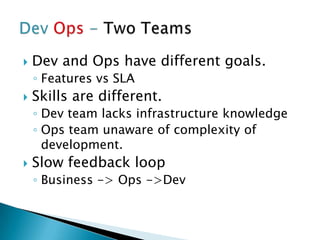  Dev and Ops have different goals.
◦ Features vs SLA
 Skills are different.
◦ Dev team lacks infrastructure knowledge
◦ Ops team unaware of complexity of
development.
 Slow feedback loop
◦ Business -> Ops ->Dev
 