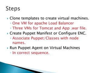  Clone templates to create virtual machines.
◦ One VM for apache Load Balancer
◦ Three VMs for Tomcat and App .war file.
 Create Puppet Manifest or Configure ENC.
◦ Associate Puppet/Classes with node
names.
 Run Puppet Agent on Virtual Machines
◦ In correct sequence.
 