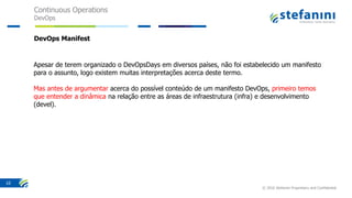 Continuous Operations
DevOps
© 2016 Stefanini Proprietary and Confidential
10
DevOps Manifest
Apesar de terem organizado o DevOpsDays em diversos países, não foi estabelecido um manifesto
para o assunto, logo existem muitas interpretações acerca deste termo.
Mas antes de argumentar acerca do possível conteúdo de um manifesto DevOps, primeiro temos
que entender a dinâmica na relação entre as áreas de infraestrutura (infra) e desenvolvimento
(devel).
 
