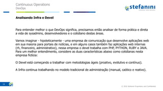 Continuous Operations
DevOps
© 2016 Stefanini Proprietary and Confidential
11
Analisando Infra e Devel
Para entender melhor o que DevOps significa, precisamos então analisar de forma prática e direta
a vida de sysadmins, desenvolvedores e o cotidiano destas áreas.
Vamos imaginar - hipoteticamente - uma empresa de comunicação que desenvolve aplicações web
em sua maioria para portais de notícias, e em alguns casos também faz aplicações web internas
(rh, financeiro, administrativo), nessa empresa o devel trabalha com PHP, PYTHON, RUBY e JAVA.
Para um melhor entendimento, considere as duas características abaixo como cotidianas nesta
empresa fictícia:
O Devel está começando a trabalhar com metodologias ágeis (proativo, evolutivo e contínuo).
A Infra continua trabalhando no modelo tradicional de administração (manual, caótico e reativo).
 