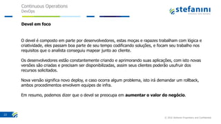 Continuous Operations
DevOps
© 2016 Stefanini Proprietary and Confidential
13
Devel em foco
O devel é composto em parte por desenvolvedores, estas moças e rapazes trabalham com lógica e
criatividade, eles passam boa parte de seu tempo codificando soluções, e focam seu trabalho nos
requisitos que o analista conseguiu mapear junto ao cliente.
Os desenvolvedores estão constantemente criando e aprimorando suas aplicações, com isto novas
versões são criadas e precisam ser disponibilizadas, assim seus clientes poderão usufruir dos
recursos solicitados.
Nova versão significa novo deploy, e caso ocorra algum problema, isto irá demandar um rollback,
ambos procedimentos envolvem equipes de infra.
Em resumo, podemos dizer que o devel se preocupa em aumentar o valor do negócio.
 