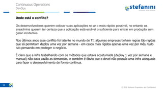Continuous Operations
DevOps
© 2016 Stefanini Proprietary and Confidential
15
Onde está o conflito?
Os desenvolvedores querem colocar suas aplicações no ar o mais rápido possível, no entanto os
sysadmins querem ter certeza que a aplicação está estável o suficiente para entrar em produção sem
gerar incidentes.
Nos últimos anos esse conflito foi latente no mundo de TI, algumas empresas tinham regras tão rígidas
que só permitiam deploy uma vez por semana - em casos mais rígidos apenas uma vez por mês, tudo
isto pensando em proteger o negócio.
É claro que a infra trabalhando com os métodos que estava acostumada (deploy 1 vez por semana e
manual) não dava vazão as demandas, e também é óbvio que o devel não possuía uma infra adequada
para fazer o desenvolvimento de forma contínua.
 