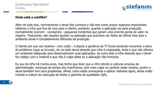 Continuous Operations
DevOps
© 2016 Stefanini Proprietary and Confidential
16
Onde está o conflito?
Além de tudo isso, normalmente o devel não conhece e não tem como prever aspectos importantes
relativos a infra que fica de cara para o cliente, portanto, quando a aplicação vai para produção,
normalmente ocorrem - constantes - pequenos incidentes que geram uma enorme perda de valor no
negócio. Traduzindo, são aqueles ajustes na aplicação que precisam ser feitos de última hora pois o
ambiente devel é completamente diferente da produção.
O cliente por sua vez reclama - com razão - e depois a gerência de TI ficava tentando encontrar o dono
do problema (caça as bruxas), de um lado devel dizendo que infra é engessada, lenta e que não oferece
um ambiente adequado para desenvolverem suas aplicações, do outro lado a infra dizendo que o devel
faz código ruim e instável e que não é culpa deles se a aplicação não funciona.
Eu sou de infra há muitos anos, mas tenho que dizer que a infra devido a culturas arcaicas de
administração, heranças do tempo dos mainframes, tem mais culpa no cartório neste cenário, porém o
devel também tem seus problemas, afinal, como estão começando a aplicar métodos ágeis, ainda estão
criando a cultura de execução de testes e garantia de qualidade (QA).
 